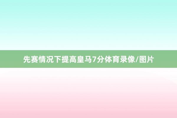 先赛情况下提高皇马7分体育录像/图片