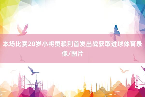 本场比赛20岁小将奥赖利首发出战获取进球体育录像/图片