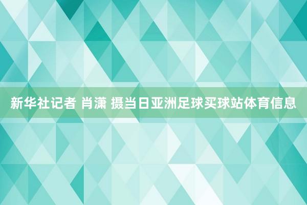 新华社记者 肖潇 摄当日亚洲足球买球站体育信息