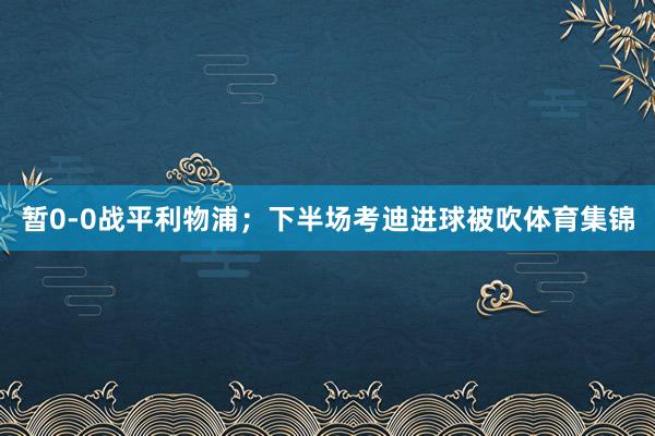 暂0-0战平利物浦;下半场考迪进球被吹体育集锦