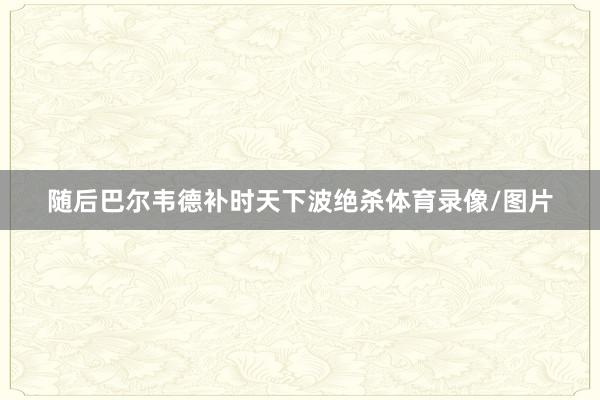 随后巴尔韦德补时天下波绝杀体育录像/图片