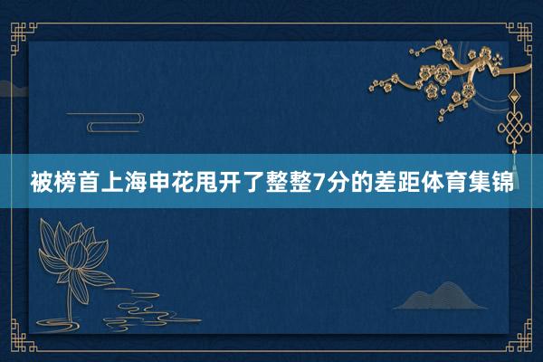 被榜首上海申花甩开了整整7分的差距体育集锦