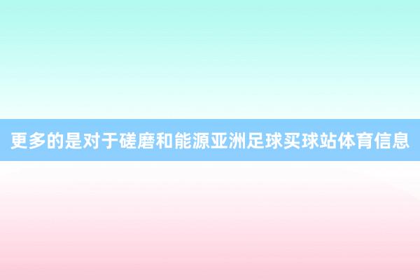 更多的是对于磋磨和能源亚洲足球买球站体育信息