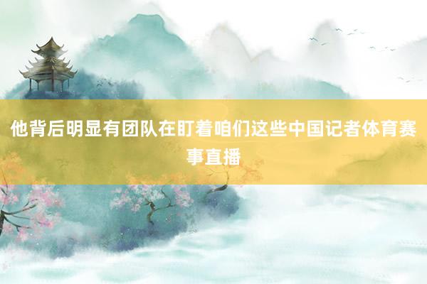 他背后明显有团队在盯着咱们这些中国记者体育赛事直播