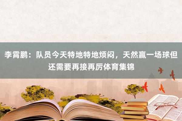 李霄鹏：队员今天特地特地烦闷，天然赢一场球但还需要再接再厉体育集锦