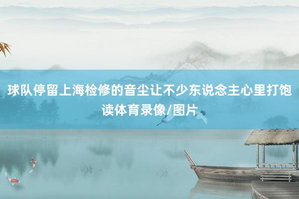 球队停留上海检修的音尘让不少东说念主心里打饱读体育录像/图片