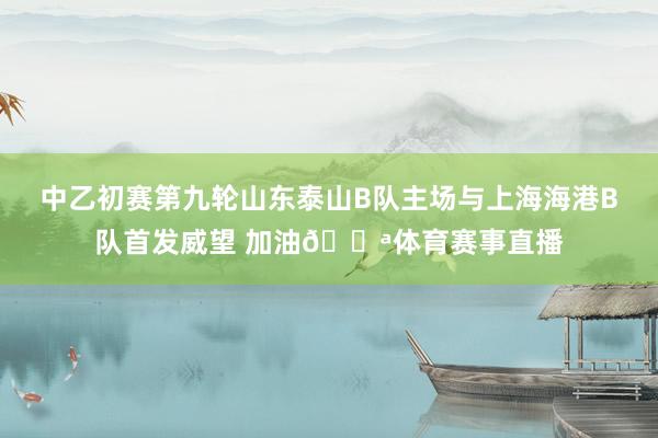 中乙初赛第九轮山东泰山B队主场与上海海港B队首发威望 加油💪体育赛事直播