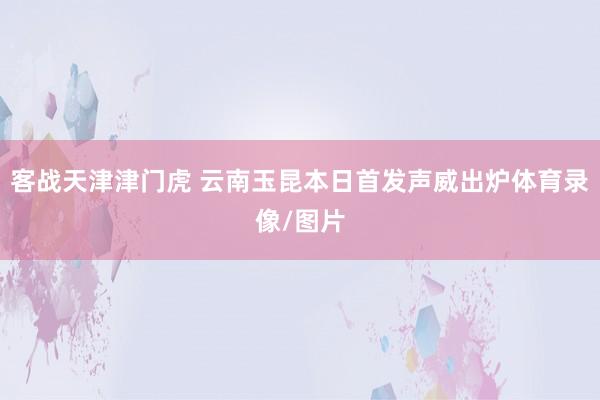 客战天津津门虎 云南玉昆本日首发声威出炉体育录像/图片