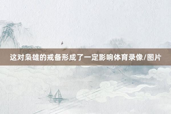 这对枭雄的戒备形成了一定影响体育录像/图片