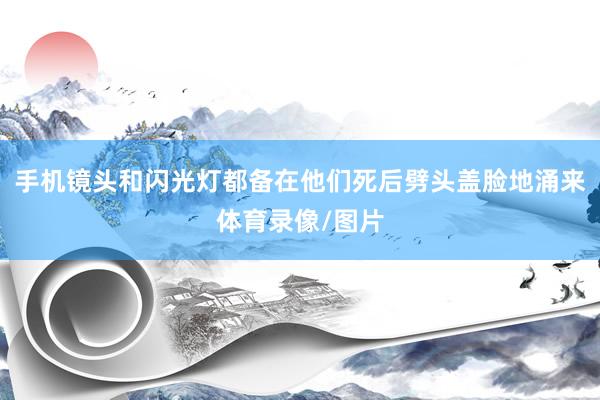 手机镜头和闪光灯都备在他们死后劈头盖脸地涌来体育录像/图片