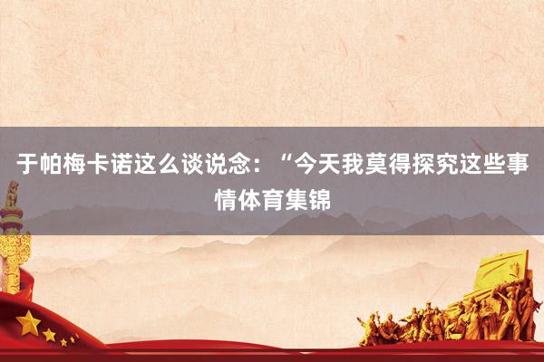 于帕梅卡诺这么谈说念：“今天我莫得探究这些事情体育集锦