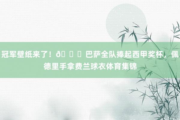 冠军壁纸来了！🏆巴萨全队捧起西甲奖杯，佩德里手拿费兰球衣体育集锦