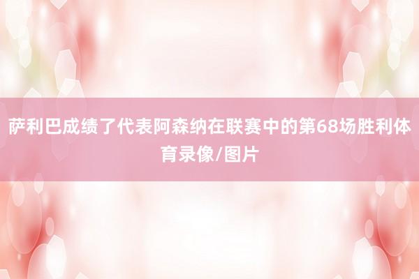 萨利巴成绩了代表阿森纳在联赛中的第68场胜利体育录像/图片