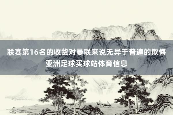 联赛第16名的收货对曼联来说无异于普遍的欺侮亚洲足球买球站体育信息