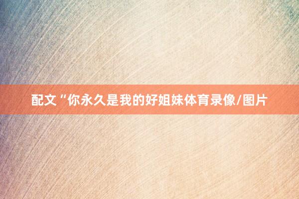 配文“你永久是我的好姐妹体育录像/图片