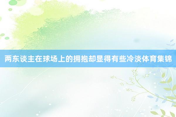 两东谈主在球场上的拥抱却显得有些冷淡体育集锦