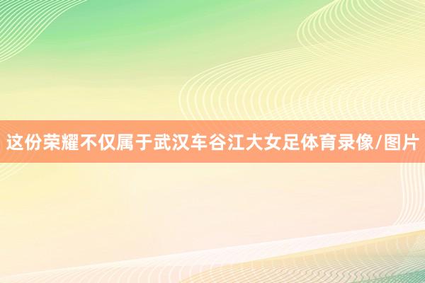 这份荣耀不仅属于武汉车谷江大女足体育录像/图片