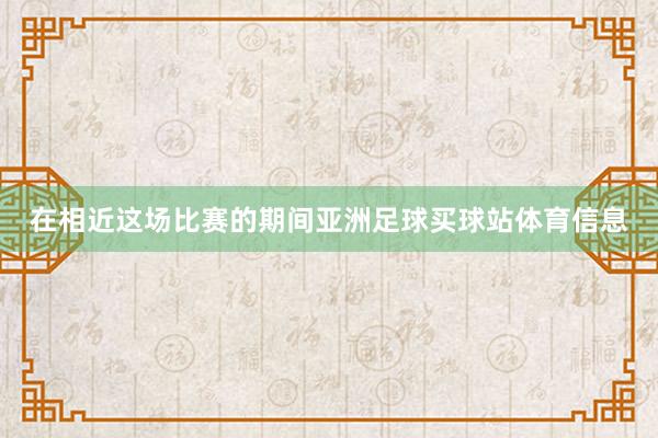 在相近这场比赛的期间亚洲足球买球站体育信息