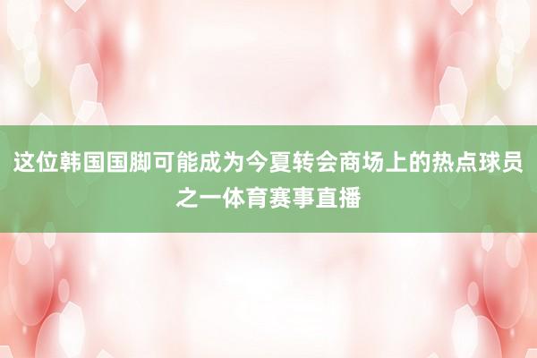 这位韩国国脚可能成为今夏转会商场上的热点球员之一体育赛事直播