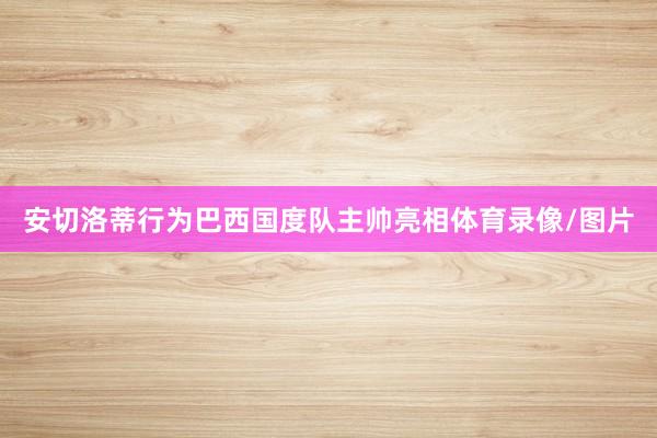安切洛蒂行为巴西国度队主帅亮相体育录像/图片
