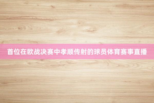 首位在欧战决赛中孝顺传射的球员体育赛事直播