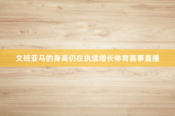 文班亚马的身高仍在执续增长体育赛事直播