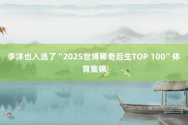李洋也入选了“2025世博稀奇后生TOP 100”体育集锦