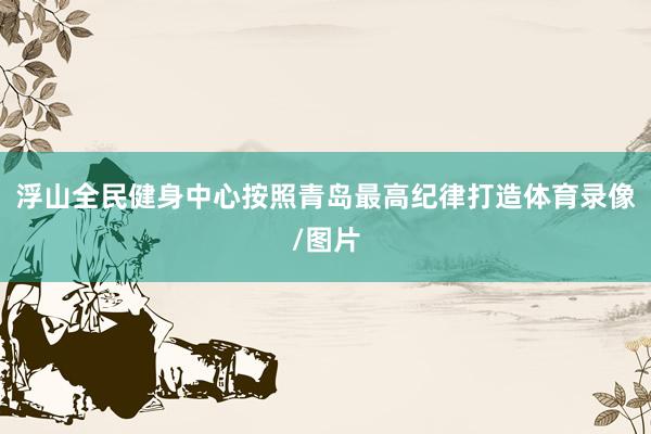 浮山全民健身中心按照青岛最高纪律打造体育录像/图片