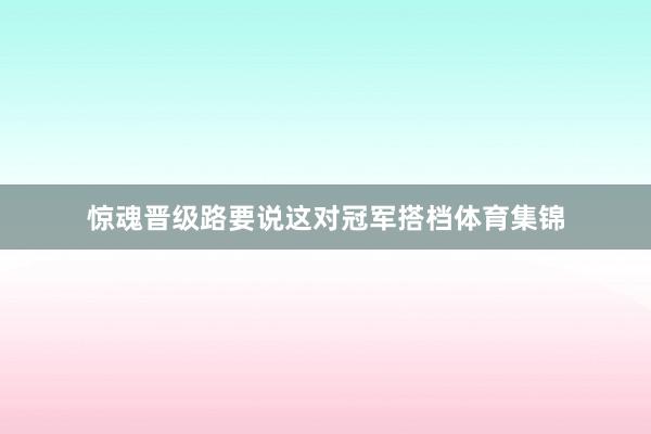 惊魂晋级路要说这对冠军搭档体育集锦