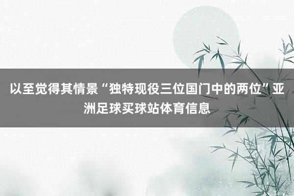 以至觉得其情景“独特现役三位国门中的两位”亚洲足球买球站体育信息