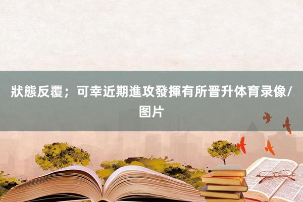 狀態反覆;可幸近期進攻發揮有所晋升体育录像/图片