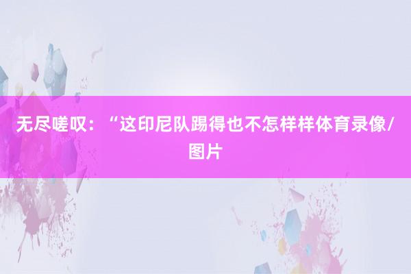 无尽嗟叹：“这印尼队踢得也不怎样样体育录像/图片