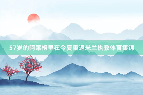 57岁的阿莱格里在今夏重返米兰执教体育集锦