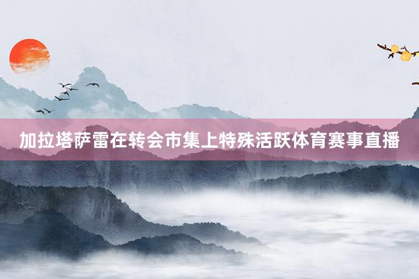 加拉塔萨雷在转会市集上特殊活跃体育赛事直播