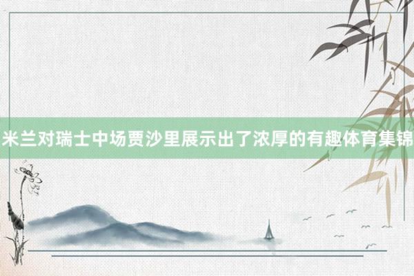 米兰对瑞士中场贾沙里展示出了浓厚的有趣体育集锦