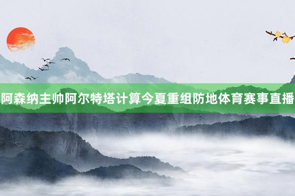 阿森纳主帅阿尔特塔计算今夏重组防地体育赛事直播