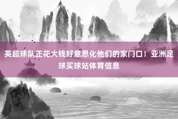 英超球队正花大钱好意思化他们的家门口！亚洲足球买球站体育信息