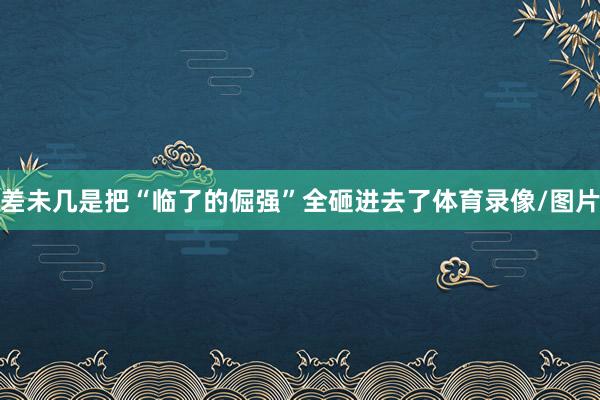差未几是把“临了的倔强”全砸进去了体育录像/图片