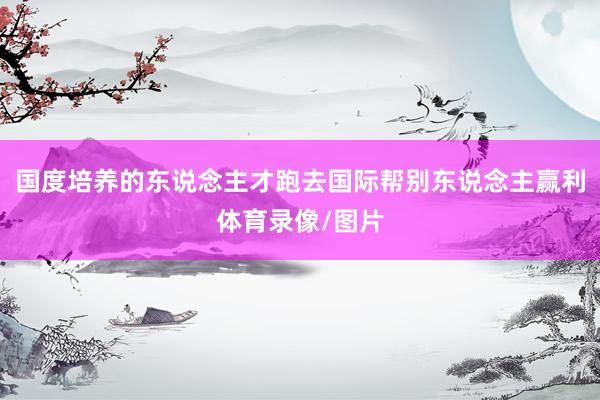 国度培养的东说念主才跑去国际帮别东说念主赢利体育录像/图片