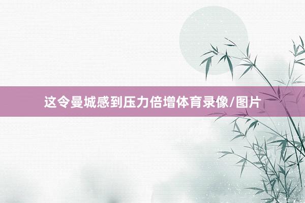 这令曼城感到压力倍增体育录像/图片