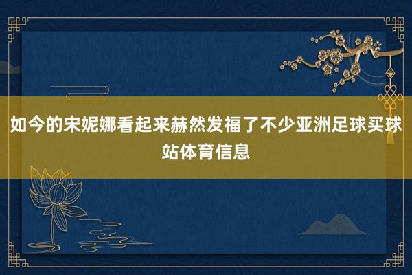 如今的宋妮娜看起来赫然发福了不少亚洲足球买球站体育信息