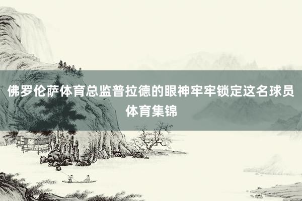 佛罗伦萨体育总监普拉德的眼神牢牢锁定这名球员体育集锦