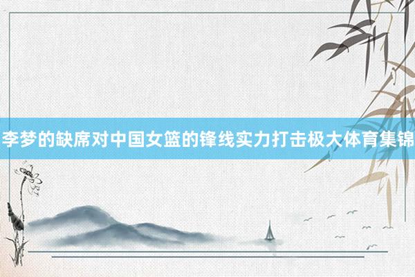 李梦的缺席对中国女篮的锋线实力打击极大体育集锦
