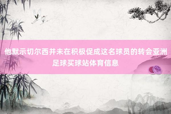 他默示切尔西并未在积极促成这名球员的转会亚洲足球买球站体育信息