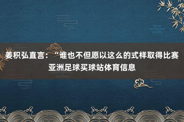 姜积弘直言：“谁也不但愿以这么的式样取得比赛亚洲足球买球站体育信息