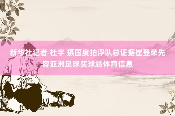 新华社记者 杜宇 摄　　国度拍浮队总证据崔登荣先容亚洲足球买球站体育信息