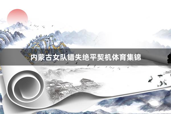 内蒙古女队错失绝平契机体育集锦