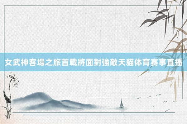 女武神客場之旅首戰將面對強敵天貓体育赛事直播