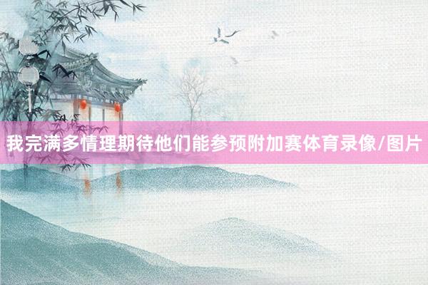 我完满多情理期待他们能参预附加赛体育录像/图片