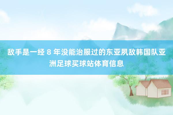 敌手是一经 8 年没能治服过的东亚夙敌韩国队亚洲足球买球站体育信息